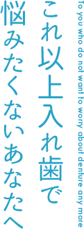 これ以上入れ歯で 悩みたくないあなたへ To you who do not want to worry about denture any more