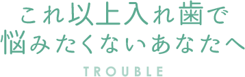 これ以上入れ歯で 悩みたくないあなたへ TROUBLE